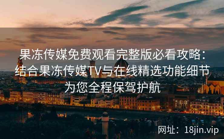 果冻传媒免费观看完整版必看攻略：结合果冻传媒TV与在线精选功能细节为您全程保驾护航