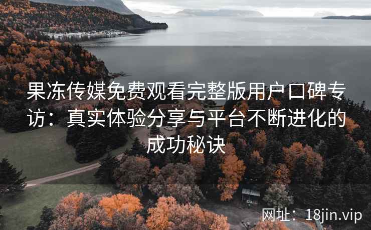 果冻传媒免费观看完整版用户口碑专访：真实体验分享与平台不断进化的成功秘诀