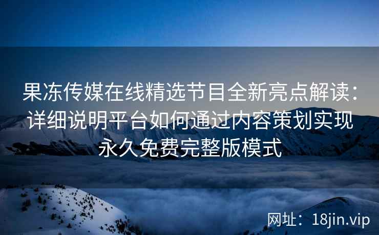 果冻传媒在线精选节目全新亮点解读：详细说明平台如何通过内容策划实现永久免费完整版模式