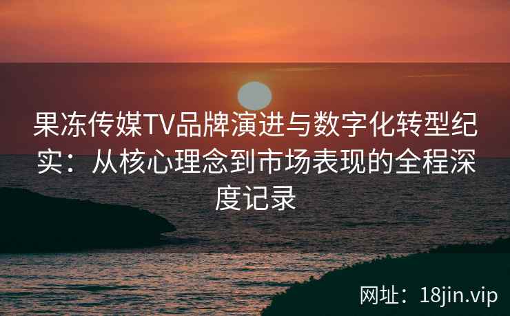 果冻传媒TV品牌演进与数字化转型纪实：从核心理念到市场表现的全程深度记录