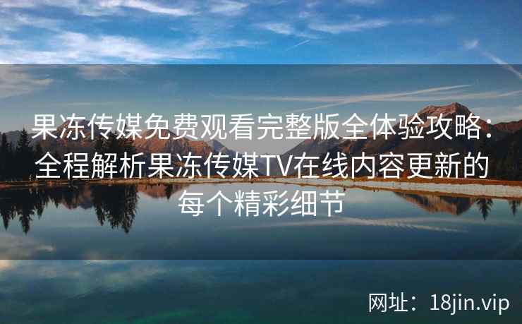 果冻传媒免费观看完整版全体验攻略：全程解析果冻传媒TV在线内容更新的每个精彩细节