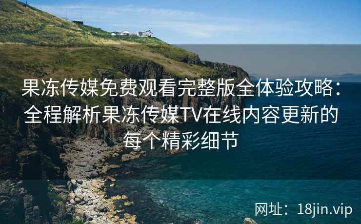 果冻传媒免费观看完整版全体验攻略：全程解析果冻传媒TV在线内容更新的每个精彩细节
