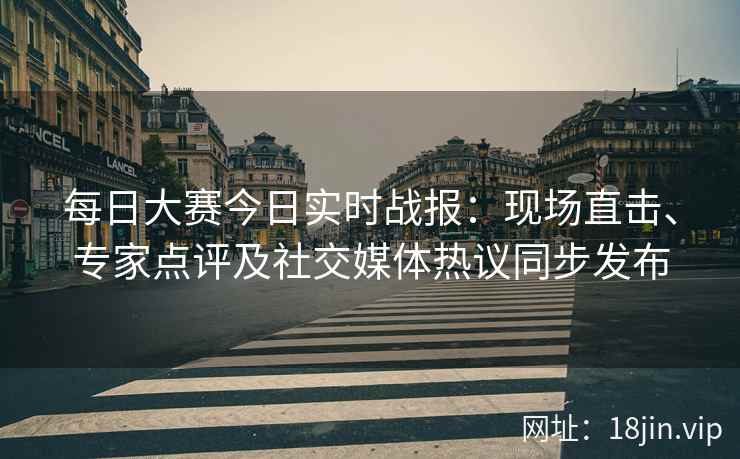 每日大赛今日实时战报：现场直击、专家点评及社交媒体热议同步发布