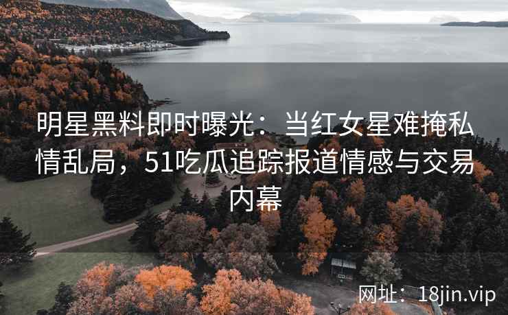 明星黑料即时曝光：当红女星难掩私情乱局，51吃瓜追踪报道情感与交易内幕