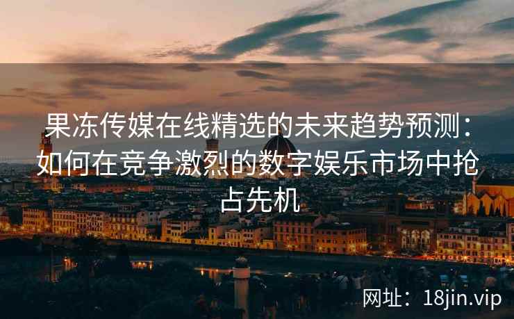 果冻传媒在线精选的未来趋势预测：如何在竞争激烈的数字娱乐市场中抢占先机