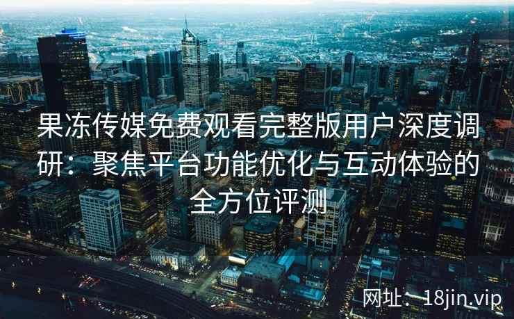 果冻传媒免费观看完整版用户深度调研：聚焦平台功能优化与互动体验的全方位评测