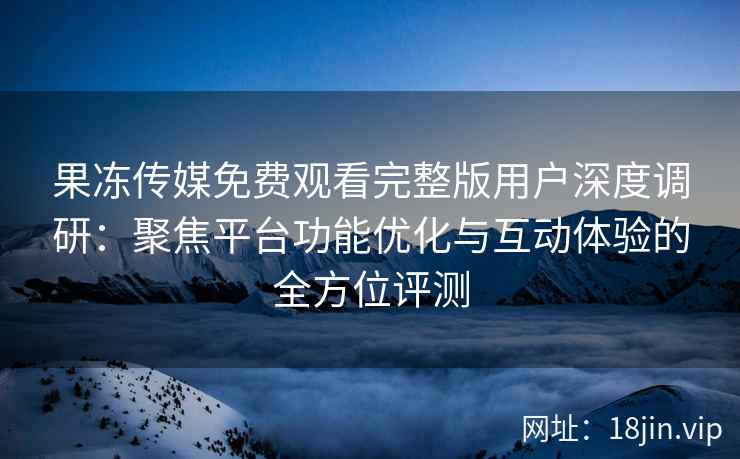 果冻传媒免费观看完整版用户深度调研：聚焦平台功能优化与互动体验的全方位评测