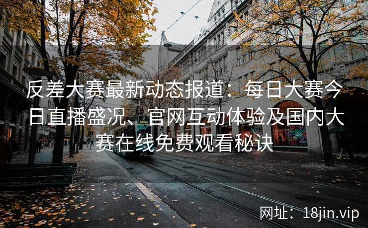 反差大赛最新动态报道：每日大赛今日直播盛况、官网互动体验及国内大赛在线免费观看秘诀
