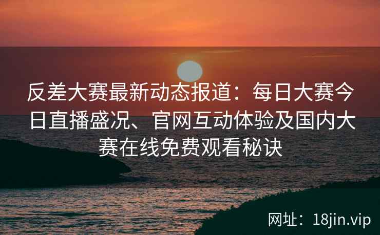 反差大赛最新动态报道：每日大赛今日直播盛况、官网互动体验及国内大赛在线免费观看秘诀