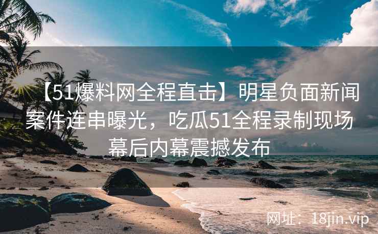 【51爆料网全程直击】明星负面新闻案件连串曝光，吃瓜51全程录制现场幕后内幕震撼发布