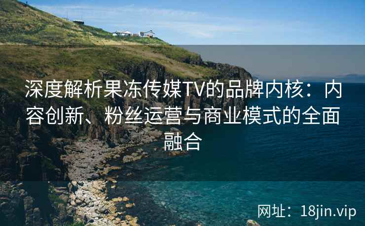深度解析果冻传媒TV的品牌内核：内容创新、粉丝运营与商业模式的全面融合