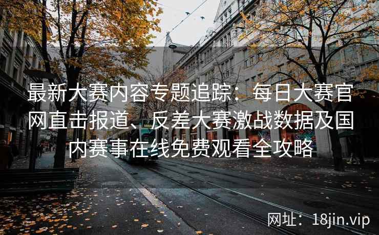 最新大赛内容专题追踪：每日大赛官网直击报道、反差大赛激战数据及国内赛事在线免费观看全攻略