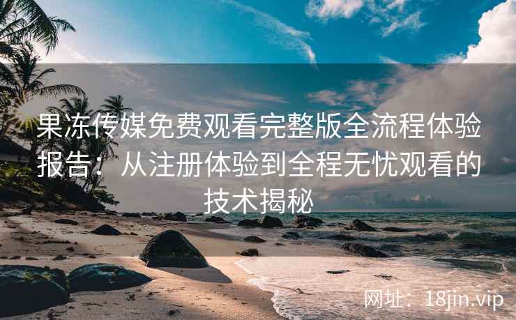 果冻传媒免费观看完整版全流程体验报告：从注册体验到全程无忧观看的技术揭秘