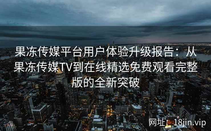 果冻传媒平台用户体验升级报告：从果冻传媒TV到在线精选免费观看完整版的全新突破