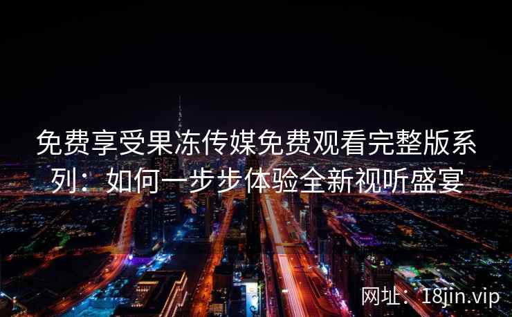 免费享受果冻传媒免费观看完整版系列：如何一步步体验全新视听盛宴