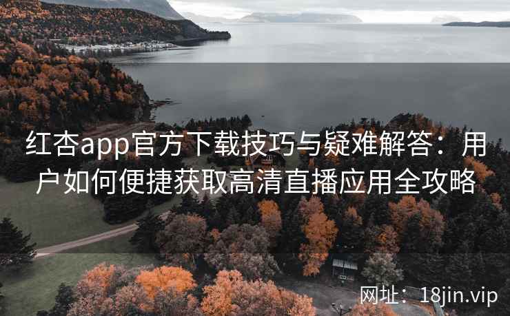 红杏app官方下载技巧与疑难解答：用户如何便捷获取高清直播应用全攻略