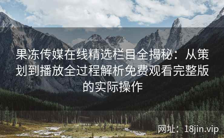 果冻传媒在线精选栏目全揭秘：从策划到播放全过程解析免费观看完整版的实际操作