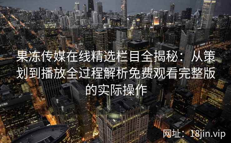 果冻传媒在线精选栏目全揭秘：从策划到播放全过程解析免费观看完整版的实际操作