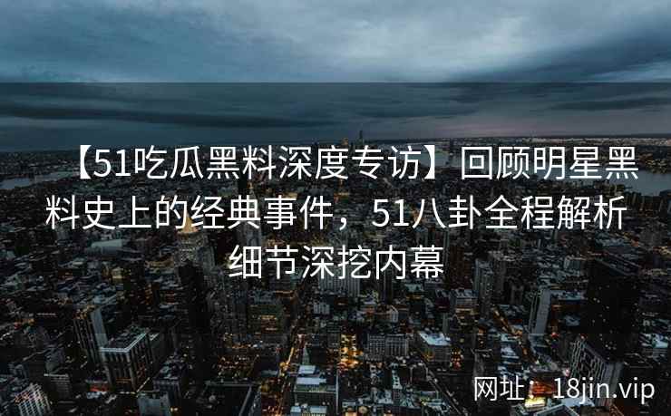 【51吃瓜黑料深度专访】回顾明星黑料史上的经典事件，51八卦全程解析细节深挖内幕