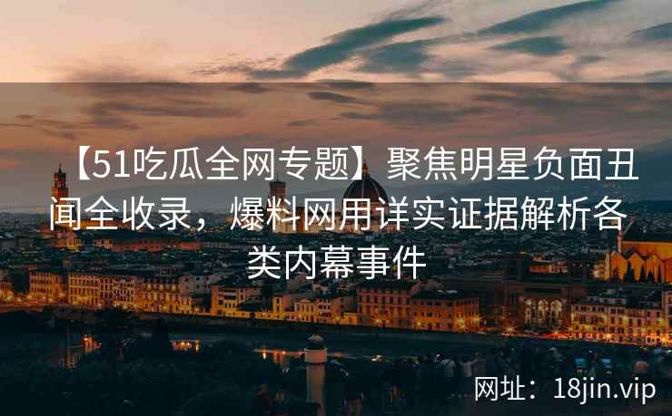 【51吃瓜全网专题】聚焦明星负面丑闻全收录，爆料网用详实证据解析各类内幕事件