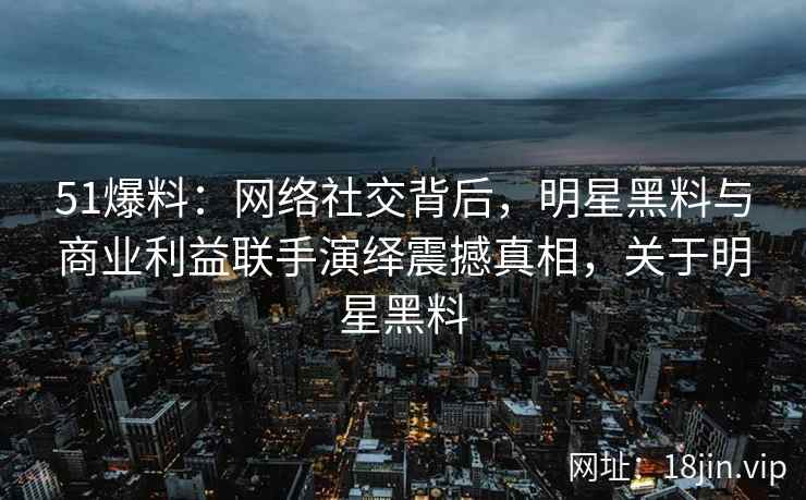 51爆料：网络社交背后，明星黑料与商业利益联手演绎震撼真相，关于明星黑料