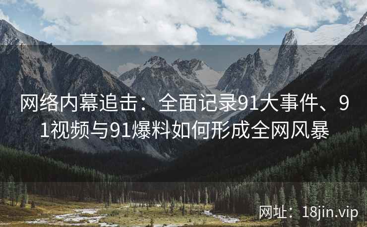 网络内幕追击：全面记录91大事件、91视频与91爆料如何形成全网风暴