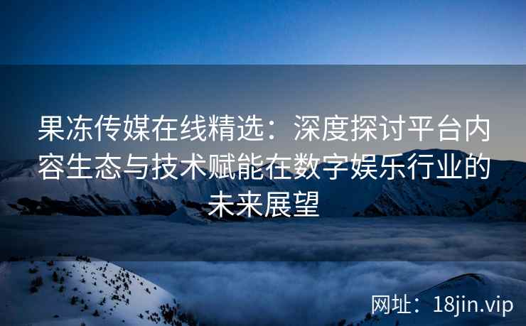 果冻传媒在线精选：深度探讨平台内容生态与技术赋能在数字娱乐行业的未来展望