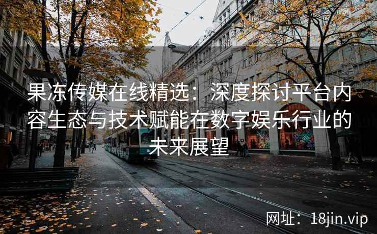 果冻传媒在线精选：深度探讨平台内容生态与技术赋能在数字娱乐行业的未来展望