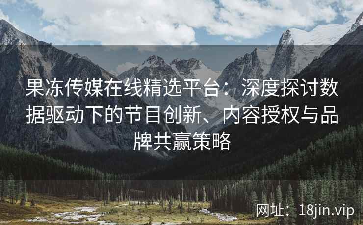 果冻传媒在线精选平台：深度探讨数据驱动下的节目创新、内容授权与品牌共赢策略