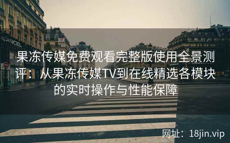 果冻传媒免费观看完整版使用全景测评：从果冻传媒TV到在线精选各模块的实时操作与性能保障