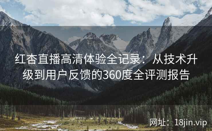 红杏直播高清体验全记录：从技术升级到用户反馈的360度全评测报告