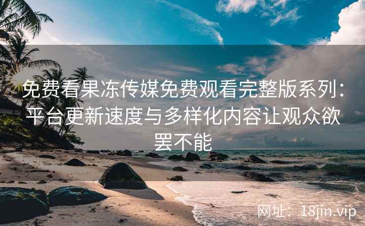 免费看果冻传媒免费观看完整版系列：平台更新速度与多样化内容让观众欲罢不能