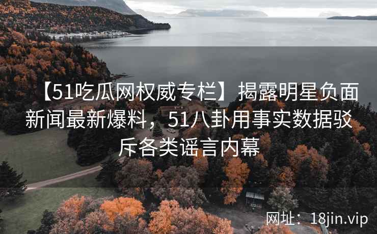 【51吃瓜网权威专栏】揭露明星负面新闻最新爆料，51八卦用事实数据驳斥各类谣言内幕