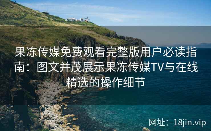 果冻传媒免费观看完整版用户必读指南：图文并茂展示果冻传媒TV与在线精选的操作细节