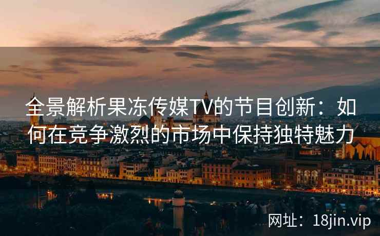 全景解析果冻传媒TV的节目创新：如何在竞争激烈的市场中保持独特魅力
