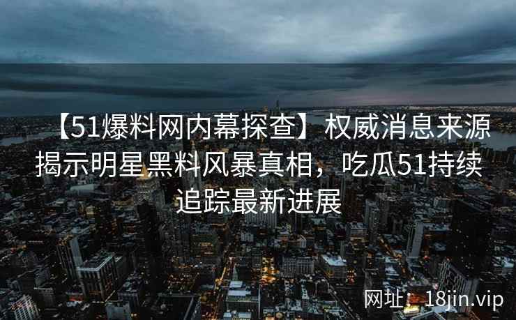 【51爆料网内幕探查】权威消息来源揭示明星黑料风暴真相，吃瓜51持续追踪最新进展