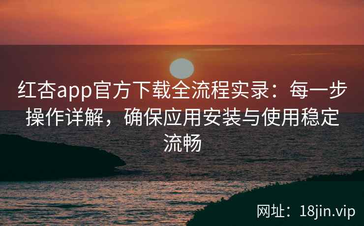 红杏app官方下载全流程实录：每一步操作详解，确保应用安装与使用稳定流畅