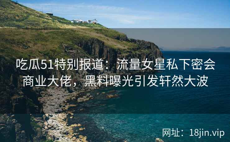 吃瓜51特别报道：流量女星私下密会商业大佬，黑料曝光引发轩然大波