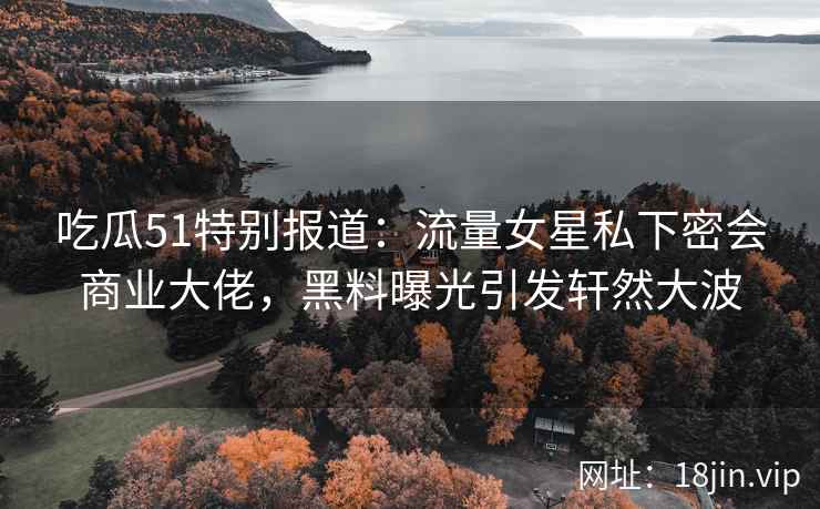 吃瓜51特别报道：流量女星私下密会商业大佬，黑料曝光引发轩然大波