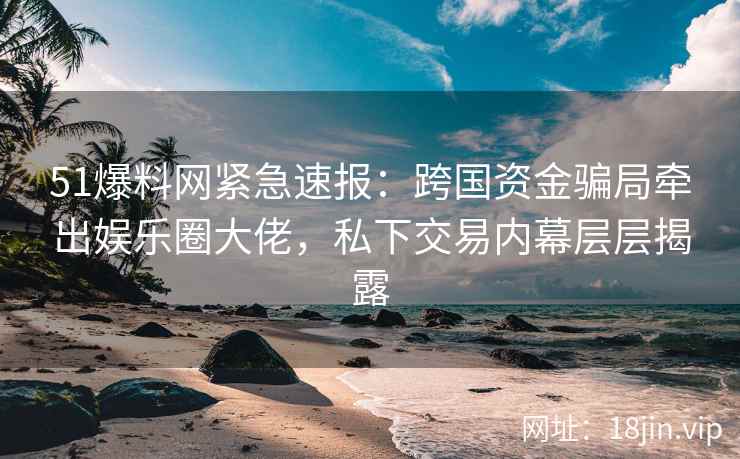 51爆料网紧急速报：跨国资金骗局牵出娱乐圈大佬，私下交易内幕层层揭露