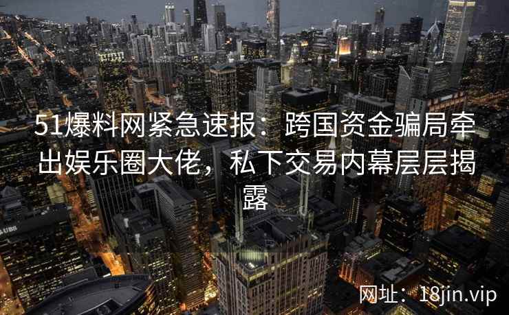 51爆料网紧急速报：跨国资金骗局牵出娱乐圈大佬，私下交易内幕层层揭露