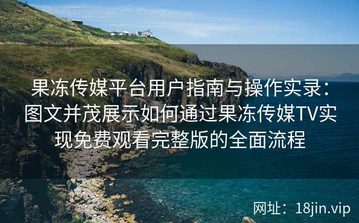 果冻传媒平台用户指南与操作实录：图文并茂展示如何通过果冻传媒TV实现免费观看完整版的全面流程