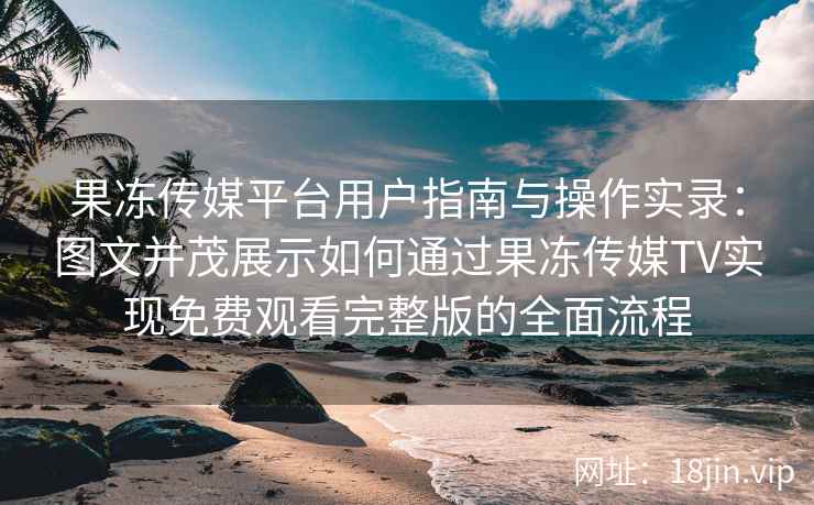 果冻传媒平台用户指南与操作实录：图文并茂展示如何通过果冻传媒TV实现免费观看完整版的全面流程