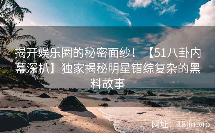 揭开娱乐圈的秘密面纱！【51八卦内幕深扒】独家揭秘明星错综复杂的黑料故事