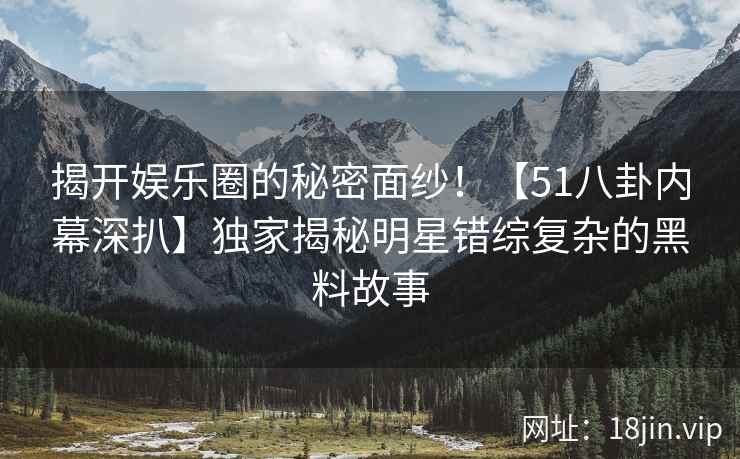 揭开娱乐圈的秘密面纱！【51八卦内幕深扒】独家揭秘明星错综复杂的黑料故事