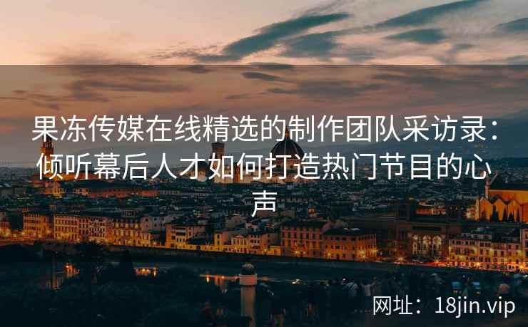 果冻传媒在线精选的制作团队采访录：倾听幕后人才如何打造热门节目的心声