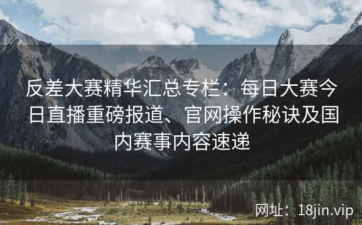 反差大赛精华汇总专栏：每日大赛今日直播重磅报道、官网操作秘诀及国内赛事内容速递