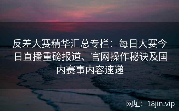 反差大赛精华汇总专栏：每日大赛今日直播重磅报道、官网操作秘诀及国内赛事内容速递