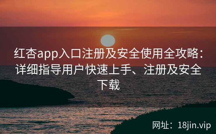 红杏app入口注册及安全使用全攻略：详细指导用户快速上手、注册及安全下载