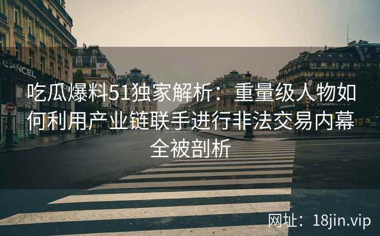 吃瓜爆料51独家解析：重量级人物如何利用产业链联手进行非法交易内幕全被剖析